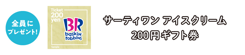 対象者全員プレゼント：WEBギフト「サーティワンアイスクリーム 200円ギフト券」